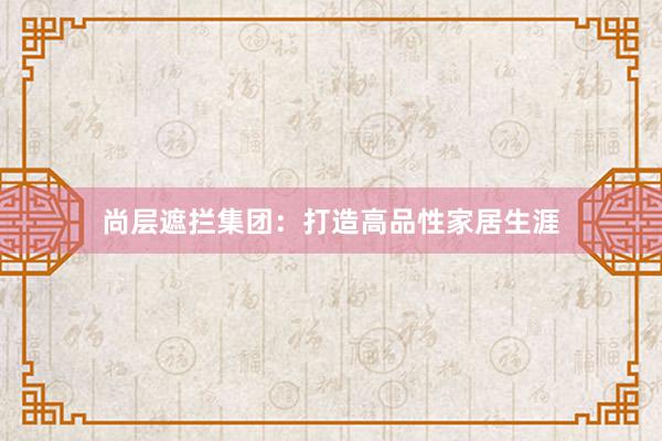 尚层遮拦集团：打造高品性家居生涯